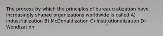 The process by which the principles of bureaucratization have increasingly shaped organizations worldwide is called A) industrialization B) McDonaldization C) Institutionalization D) Wendization