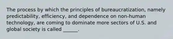 The process by which the principles of bureaucratization, namely predictability, efficiency, and dependence on non-human technology, are coming to dominate more sectors of U.S. and global society is called ______.