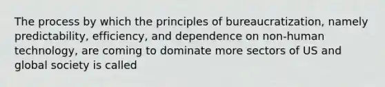 The process by which the principles of bureaucratization, namely predictability, efficiency, and dependence on non-human technology, are coming to dominate more sectors of US and global society is called