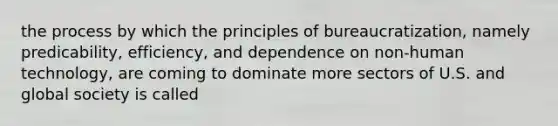 the process by which the principles of bureaucratization, namely predicability, efficiency, and dependence on non-human technology, are coming to dominate more sectors of U.S. and global society is called