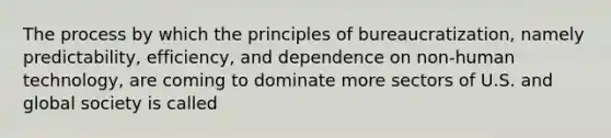 The process by which the principles of bureaucratization, namely predictability, efficiency, and dependence on non-human technology, are coming to dominate more sectors of U.S. and global society is called