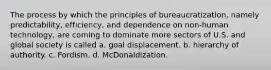 The process by which the principles of bureaucratization, namely predictability, efficiency, and dependence on non-human technology, are coming to dominate more sectors of U.S. and global society is called a. goal displacement. b. hierarchy of authority. c. Fordism. d. McDonaldization.