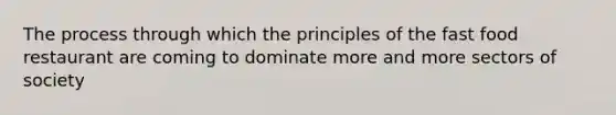 The process through which the principles of the fast food restaurant are coming to dominate more and more sectors of society