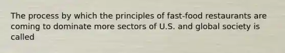 The process by which the principles of fast-food restaurants are coming to dominate more sectors of U.S. and global society is called