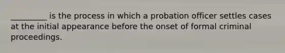 _________ is the process in which a probation officer settles cases at the initial appearance before the onset of formal criminal proceedings.