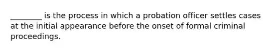 ________ is the process in which a probation officer settles cases at the initial appearance before the onset of formal criminal proceedings.