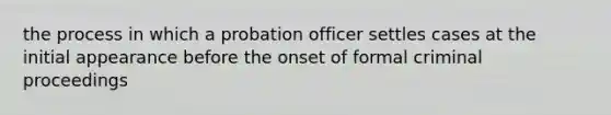 the process in which a probation officer settles cases at the initial appearance before the onset of formal criminal proceedings