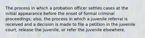 The process in which a probation officer settles cases at the initial appearance before the onset of formal criminal proceedings; also, the process in which a juvenile referral is received and a decision is made to file a petition in the juvenile court, release the juvenile, or refer the juvenile elsewhere.