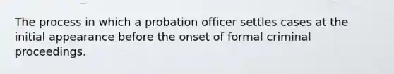 The process in which a probation officer settles cases at the initial appearance before the onset of formal criminal proceedings.