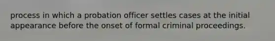 process in which a probation officer settles cases at the initial appearance before the onset of formal criminal proceedings.