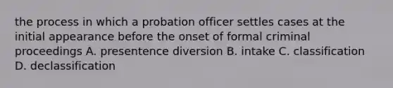 the process in which a probation officer settles cases at the initial appearance before the onset of formal criminal proceedings A. presentence diversion B. intake C. classification D. declassification