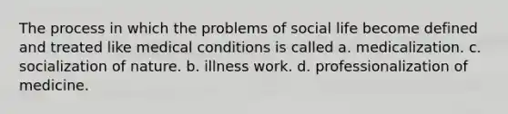 The process in which the problems of social life become defined and treated like medical conditions is called a. medicalization. c. socialization of nature. b. illness work. d. professionalization of medicine.