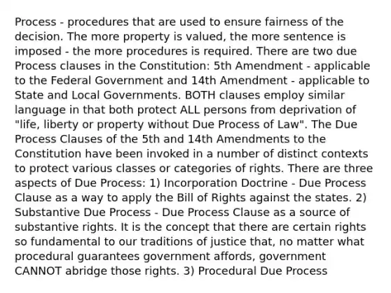 Process - procedures that are used to ensure fairness of the decision. The more property is valued, the more sentence is imposed - the more procedures is required. There are two due Process clauses in the Constitution: 5th Amendment - applicable to the Federal Government and 14th Amendment - applicable to State and Local Governments. BOTH clauses employ similar language in that both protect ALL persons from deprivation of "life, liberty or property without Due Process of Law". The Due Process Clauses of the 5th and 14th Amendments to the Constitution have been invoked in a number of distinct contexts to protect various classes or categories of rights. There are three aspects of Due Process: 1) Incorporation Doctrine - Due Process Clause as a way to apply the Bill of Rights against the states. 2) Substantive Due Process - Due Process Clause as a source of substantive rights. It is the concept that there are certain rights so fundamental to our traditions of justice that, no matter what procedural guarantees government affords, government CANNOT abridge those rights. 3) Procedural Due Process