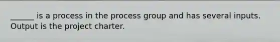 ______ is a process in the process group and has several inputs. Output is the project charter.