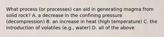 What process (or processes) can aid in generating magma from solid rock? A. a decrease in the confining pressure (decompression) B. an increase in heat (high temperature) C. the introduction of volatiles (e.g., water) D. all of the above