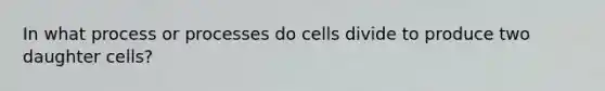 In what process or processes do cells divide to produce two daughter cells?