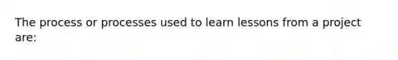 The process or processes used to learn lessons from a project are: