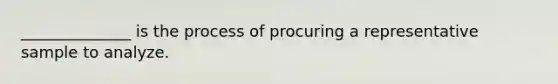 ______________ is the process of procuring a representative sample to analyze.