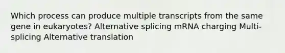 Which process can produce multiple transcripts from the same gene in eukaryotes? Alternative splicing mRNA charging Multi-splicing Alternative translation