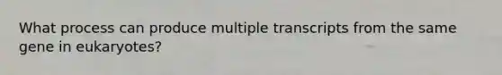 What process can produce multiple transcripts from the same gene in eukaryotes?