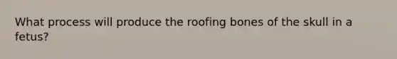 What process will produce the roofing bones of the skull in a fetus?