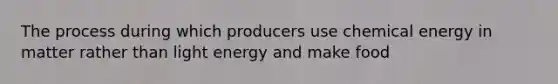 The process during which producers use chemical energy in matter rather than light energy and make food