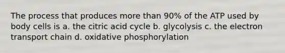 The process that produces more than 90% of the ATP used by body cells is a. the citric acid cycle b. glycolysis c. the electron transport chain d. oxidative phosphorylation