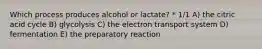 Which process produces alcohol or lactate? * 1/1 A) the citric acid cycle B) glycolysis C) the electron transport system D) fermentation E) the preparatory reaction