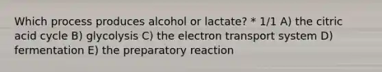 Which process produces alcohol or lactate? * 1/1 A) the citric acid cycle B) glycolysis C) the electron transport system D) fermentation E) the preparatory reaction