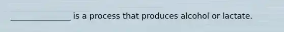 _______________ is a process that produces alcohol or lactate.