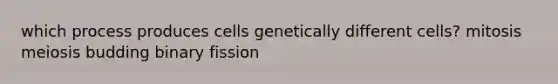 which process produces cells genetically different cells? mitosis meiosis budding binary fission