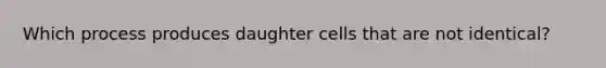 Which process produces daughter cells that are not identical?