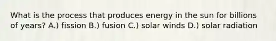 What is the process that produces energy in the sun for billions of years? A.) fission B.) fusion C.) solar winds D.) solar radiation