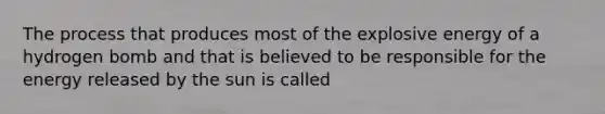 The process that produces most of the explosive energy of a hydrogen bomb and that is believed to be responsible for the energy released by the sun is called