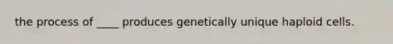 the process of ____ produces genetically unique haploid cells.