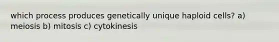 which process produces genetically unique haploid cells? a) meiosis b) mitosis c) cytokinesis