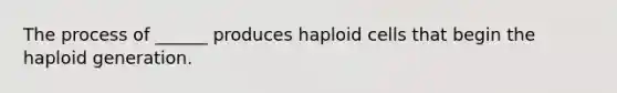 The process of ______ produces haploid cells that begin the haploid generation.