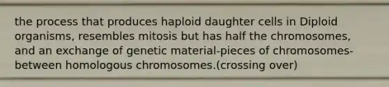 the process that produces haploid daughter cells in Diploid organisms, resembles mitosis but has half the chromosomes, and an exchange of genetic material-pieces of chromosomes-between homologous chromosomes.(crossing over)