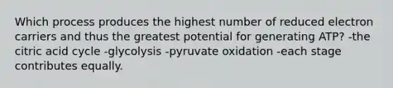 Which process produces the highest number of reduced electron carriers and thus the greatest potential for generating ATP? -the citric acid cycle -glycolysis -pyruvate oxidation -each stage contributes equally.