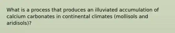 What is a process that produces an illuviated accumulation of calcium carbonates in continental climates (mollisols and aridisols)?