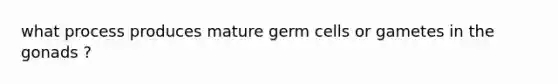 what process produces mature germ cells or gametes in the gonads ?