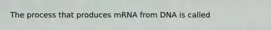 The process that produces mRNA from DNA is called