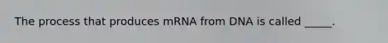 The process that produces mRNA from DNA is called _____.