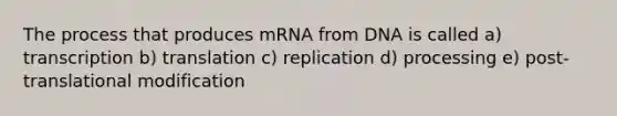 The process that produces mRNA from DNA is called a) transcription b) translation c) replication d) processing e) post-translational modification