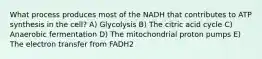 What process produces most of the NADH that contributes to ATP synthesis in the cell? A) Glycolysis B) The citric acid cycle C) Anaerobic fermentation D) The mitochondrial proton pumps E) The electron transfer from FADH2