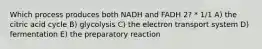 Which process produces both NADH and FADH 2? * 1/1 A) the citric acid cycle B) glycolysis C) the electron transport system D) fermentation E) the preparatory reaction