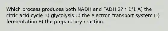 Which process produces both NADH and FADH 2? * 1/1 A) the citric acid cycle B) glycolysis C) the electron transport system D) fermentation E) the preparatory reaction