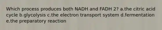 Which process produces both NADH and FADH 2? a.the citric acid cycle b.glycolysis c.the electron transport system d.fermentation e.the preparatory reaction