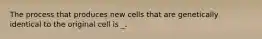 The process that produces new cells that are genetically identical to the original cell is _.