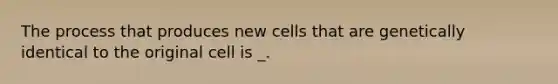 The process that produces new cells that are genetically identical to the original cell is _.